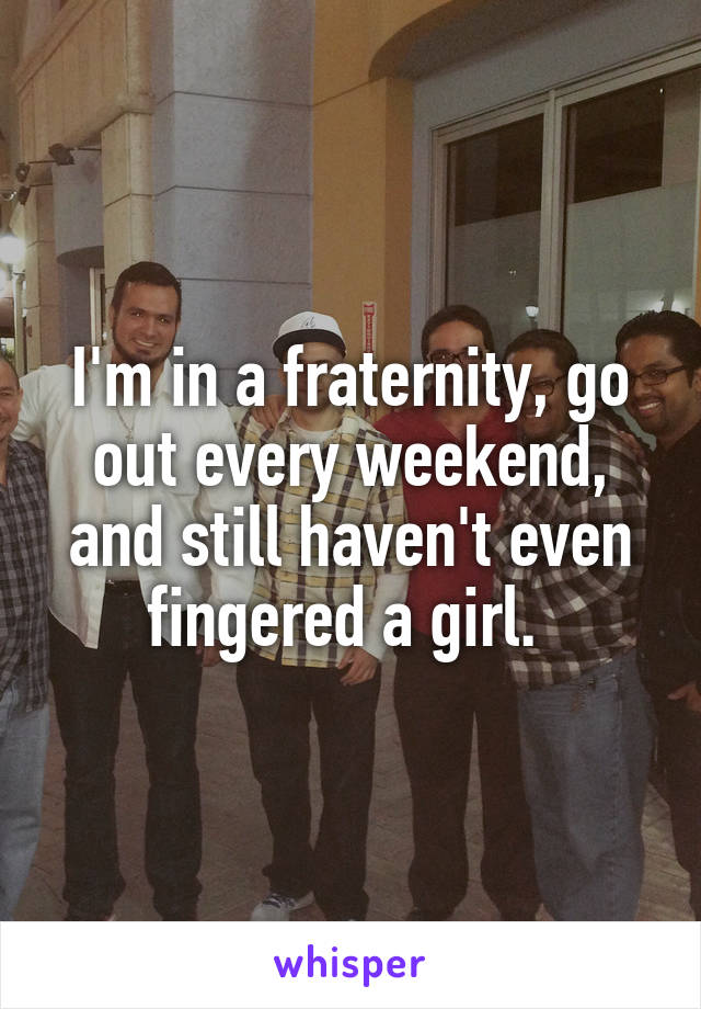 I'm in a fraternity, go out every weekend, and still haven't even fingered a girl. 