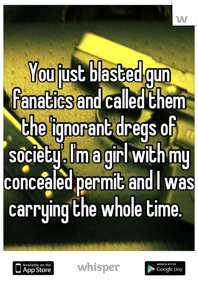 You just blasted gun fanatics and called them the 'ignorant dregs of society'. I'm a girl with my concealed permit and I was carrying the whole time.  