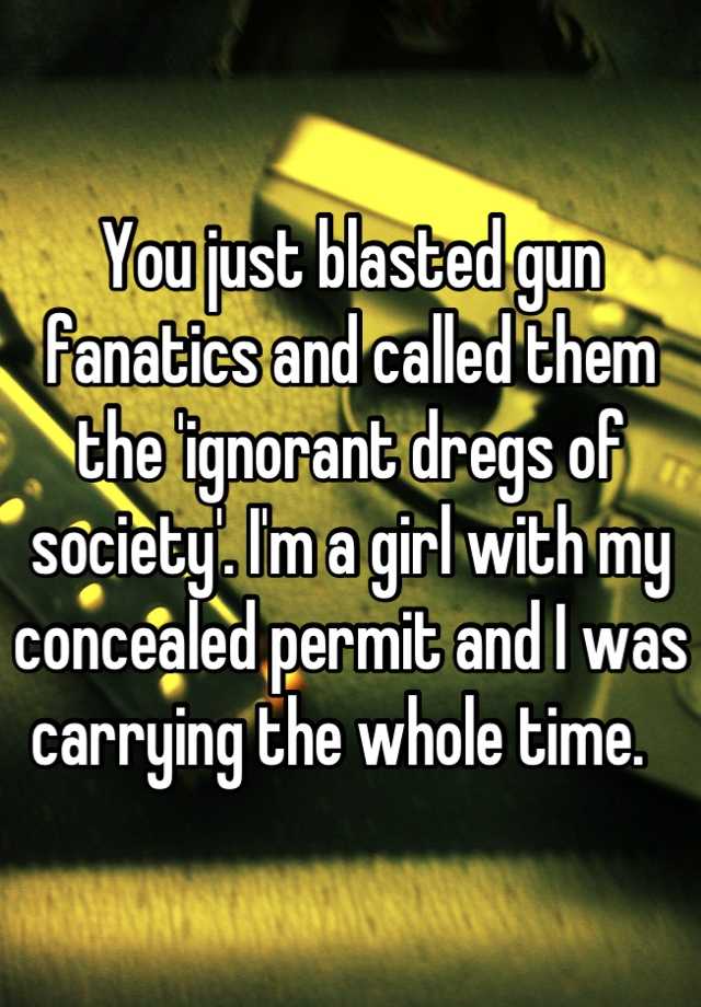 You just blasted gun fanatics and called them the 'ignorant dregs of society'. I'm a girl with my concealed permit and I was carrying the whole time.  