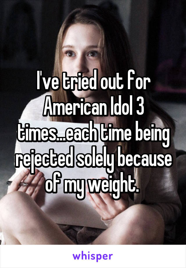 I've tried out for American Idol 3 times...each time being rejected solely because of my weight. 