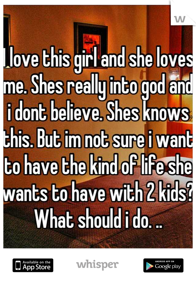 I love this girl and she loves me. Shes really into god and i dont believe. Shes knows this. But im not sure i want to have the kind of life she wants to have with 2 kids? What should i do. ..