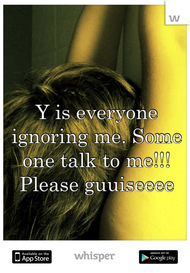 Y is everyone ignoring me. Some one talk to me!!! Please guuiseeee