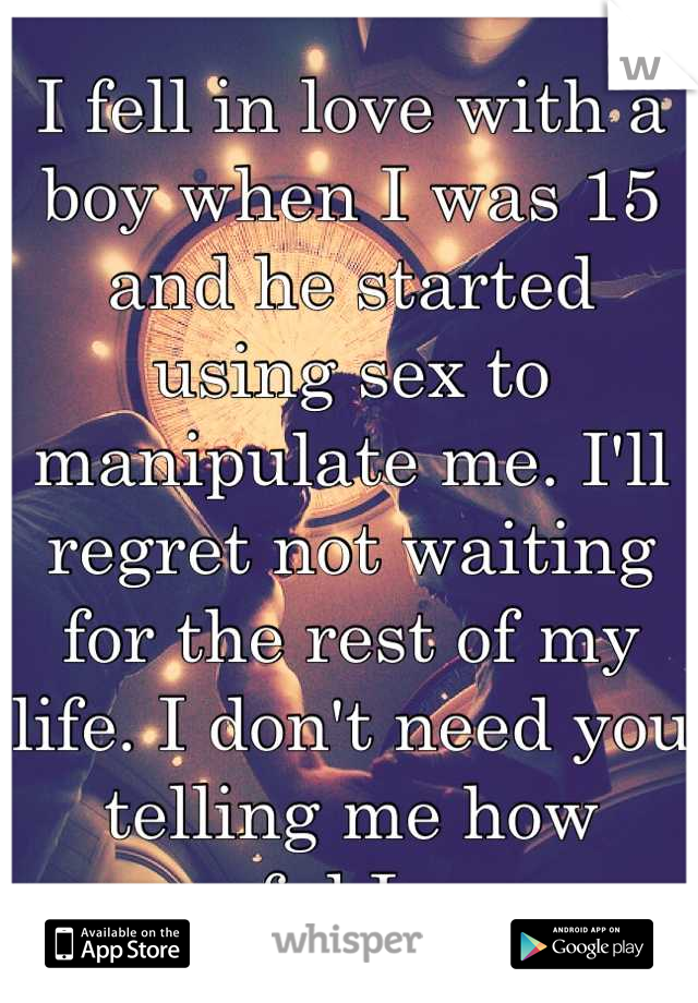 I fell in love with a boy when I was 15 and he started using sex to manipulate me. I'll regret not waiting for the rest of my life. I don't need you telling me how awful I am.