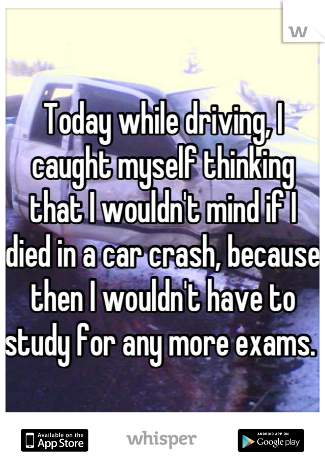 Today while driving, I caught myself thinking that I wouldn't mind if I died in a car crash, because then I wouldn't have to study for any more exams. 