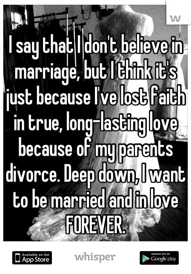 I say that I don't believe in marriage, but I think it's just because I've lost faith in true, long-lasting love because of my parents divorce. Deep down, I want to be married and in love FOREVER.