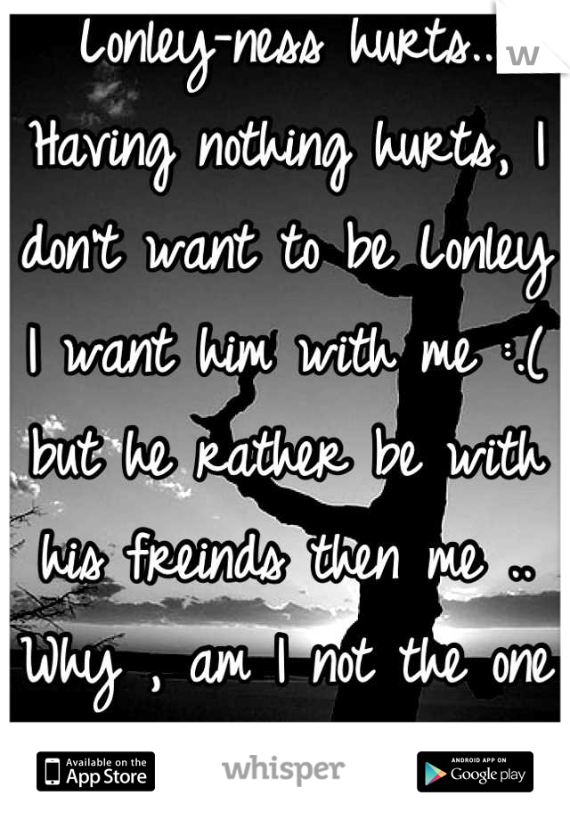 Lonley-ness hurts.. Having nothing hurts, I don't want to be Lonley I want him with me :.( but he rather be with his freinds then me .. Why , am I not the one thing he rather be with the one person:.(.