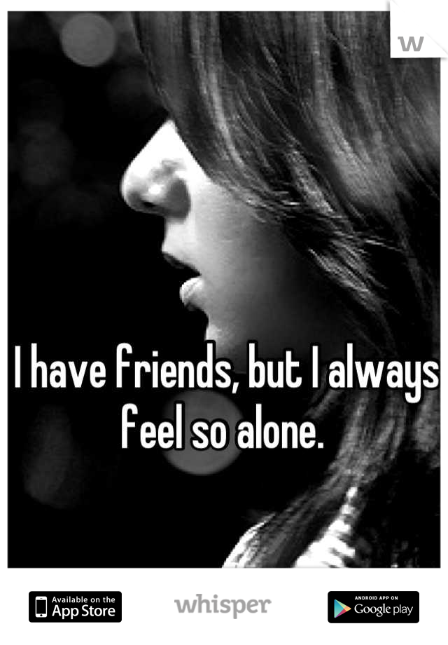 I have friends, but I always feel so alone. 