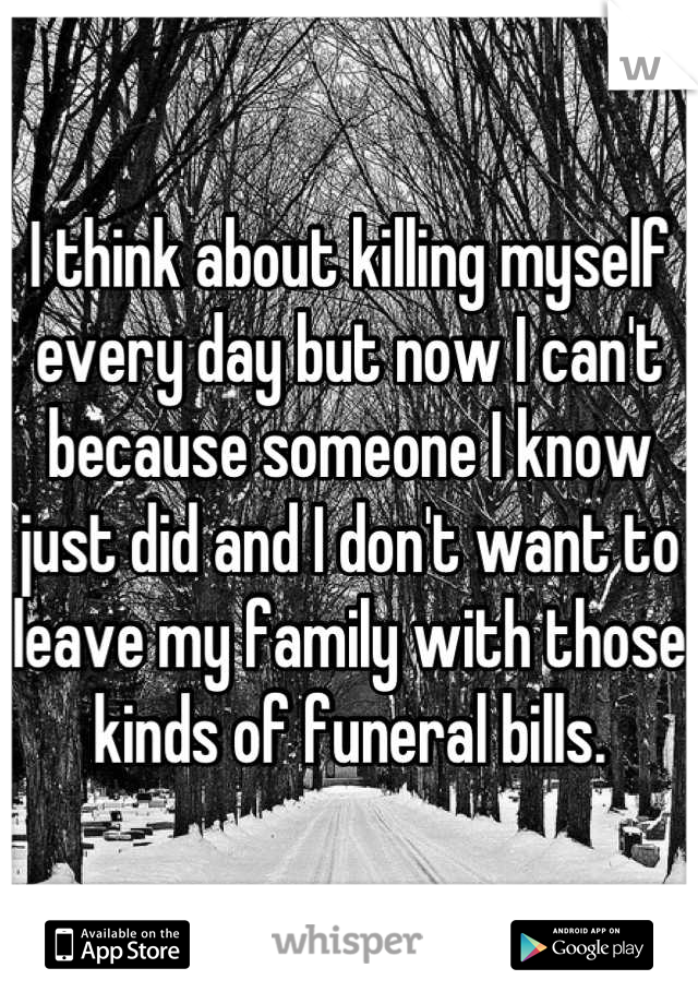 I think about killing myself every day but now I can't because someone I know just did and I don't want to leave my family with those kinds of funeral bills.