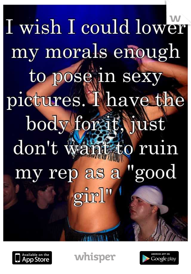 I wish I could lower my morals enough to pose in sexy pictures. I have the body for it, just don't want to ruin my rep as a "good girl" 