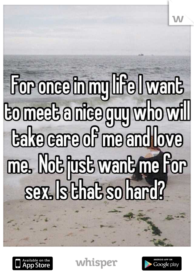 For once in my life I want to meet a nice guy who will take care of me and love me.  Not just want me for sex. Is that so hard? 