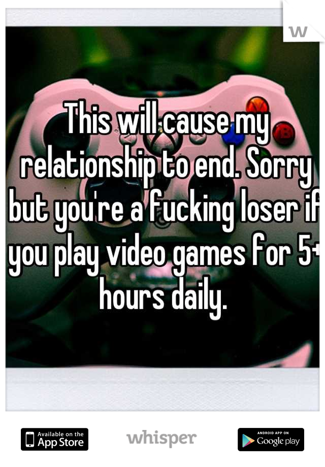 This will cause my relationship to end. Sorry but you're a fucking loser if you play video games for 5+ hours daily. 