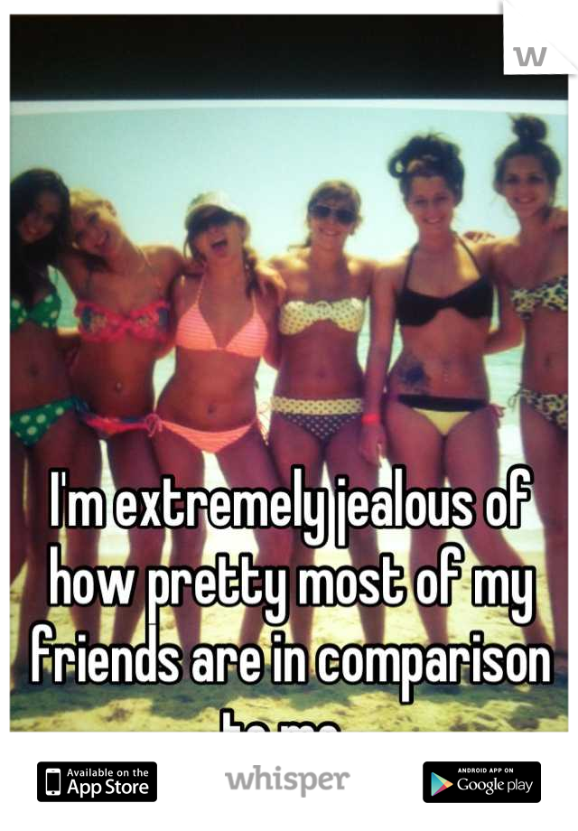 I'm extremely jealous of how pretty most of my friends are in comparison to me. 