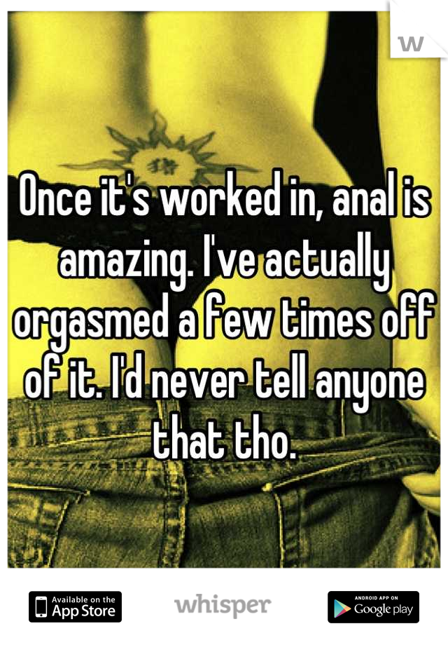 Once it's worked in, anal is amazing. I've actually orgasmed a few times off of it. I'd never tell anyone that tho.