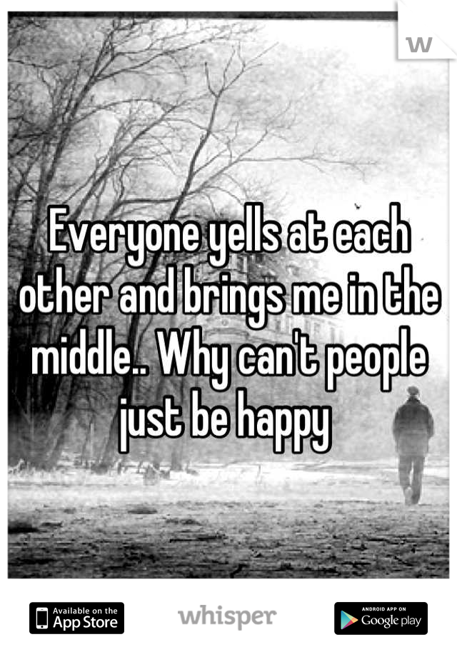 Everyone yells at each other and brings me in the middle.. Why can't people just be happy 