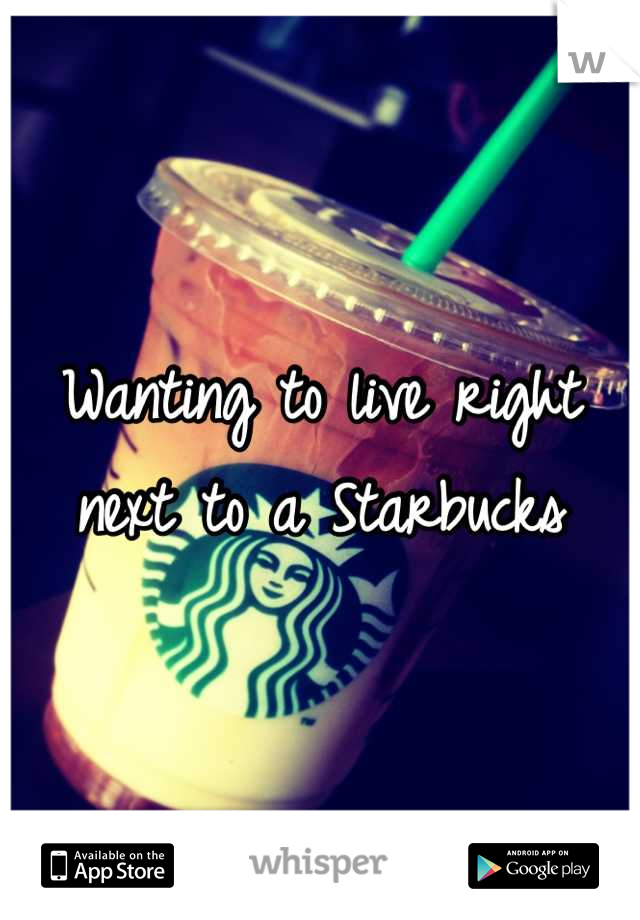Wanting to live right next to a starbucks