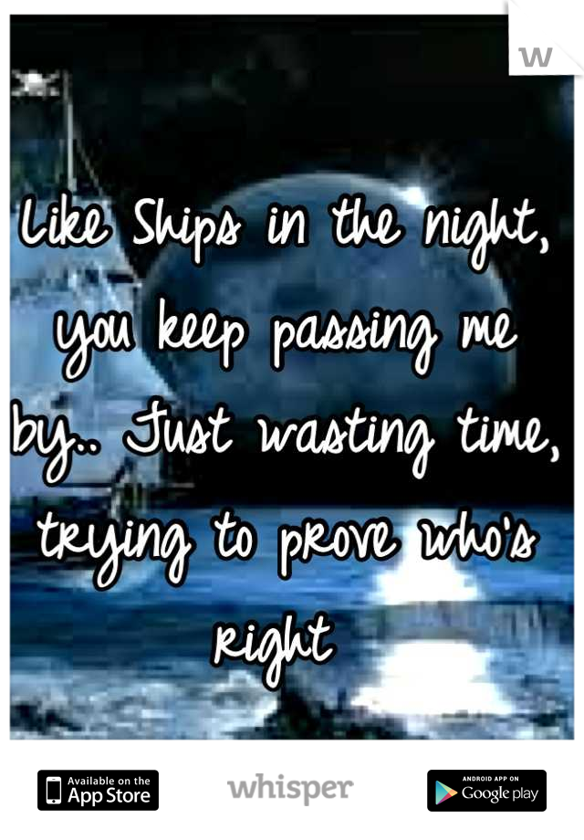 Like Ships in the night, you keep passing me by.. Just wasting time, trying to prove who's right 