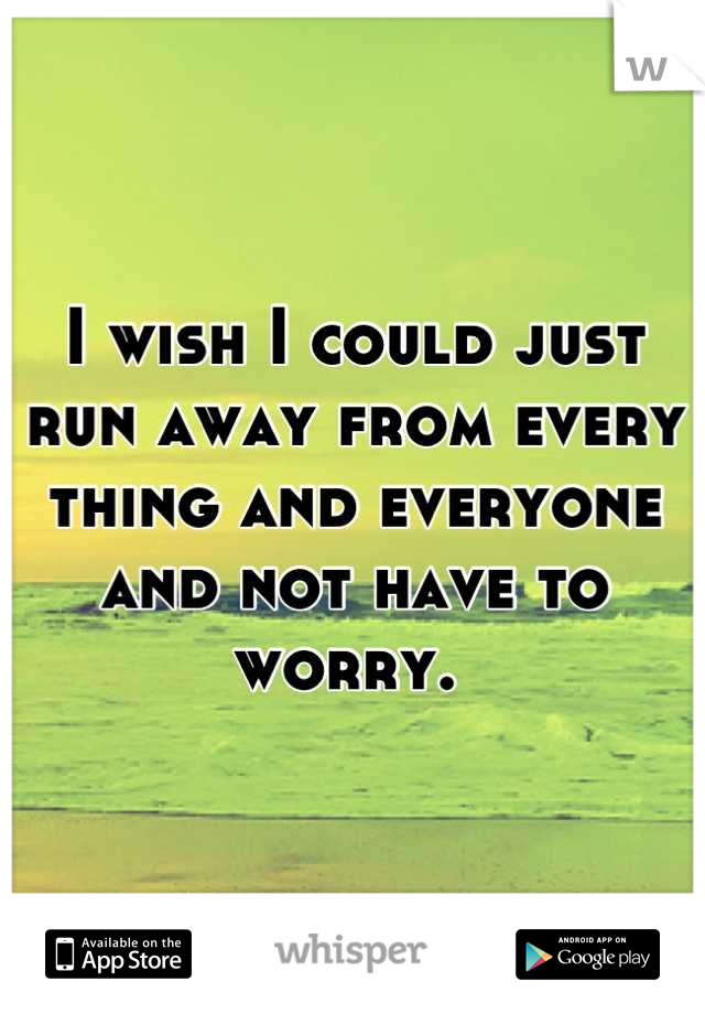 I wish I could just run away from every thing and everyone and not have to worry. 