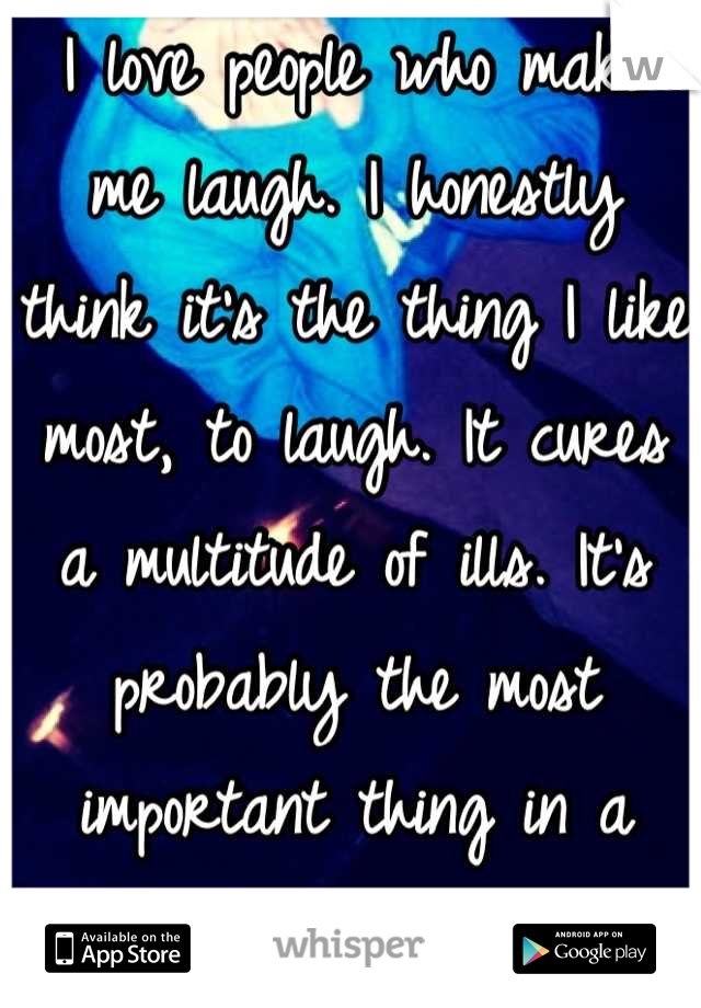 I love people who make me laugh. I honestly think it's the thing I like most, to laugh. It cures a multitude of ills. It's probably the most important thing in a person.