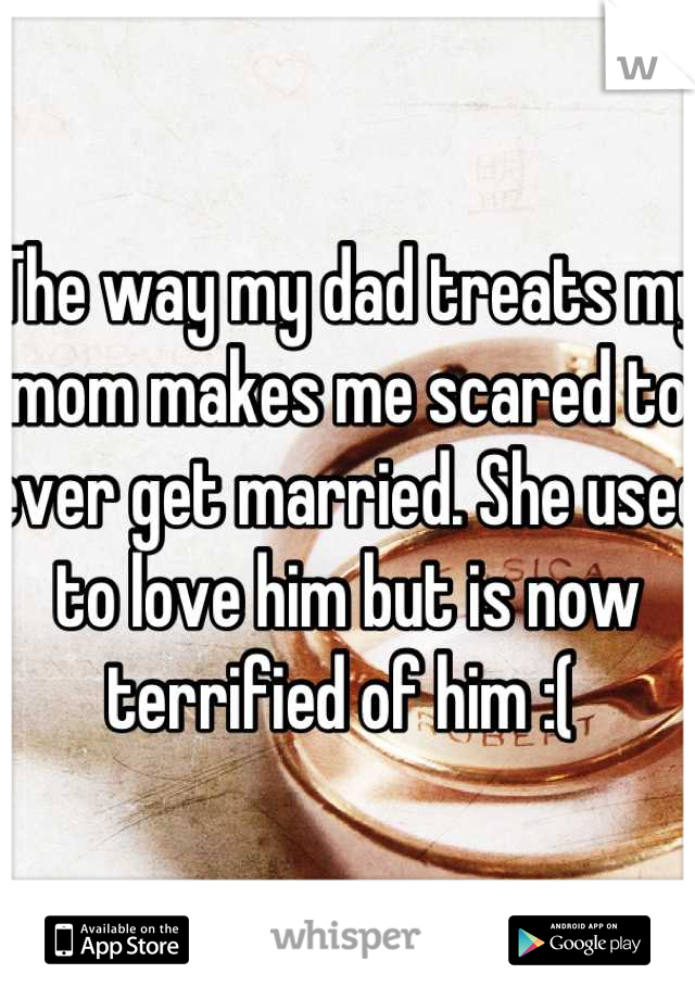 The way my dad treats my mom makes me scared to ever get married. She used to love him but is now terrified of him :( 