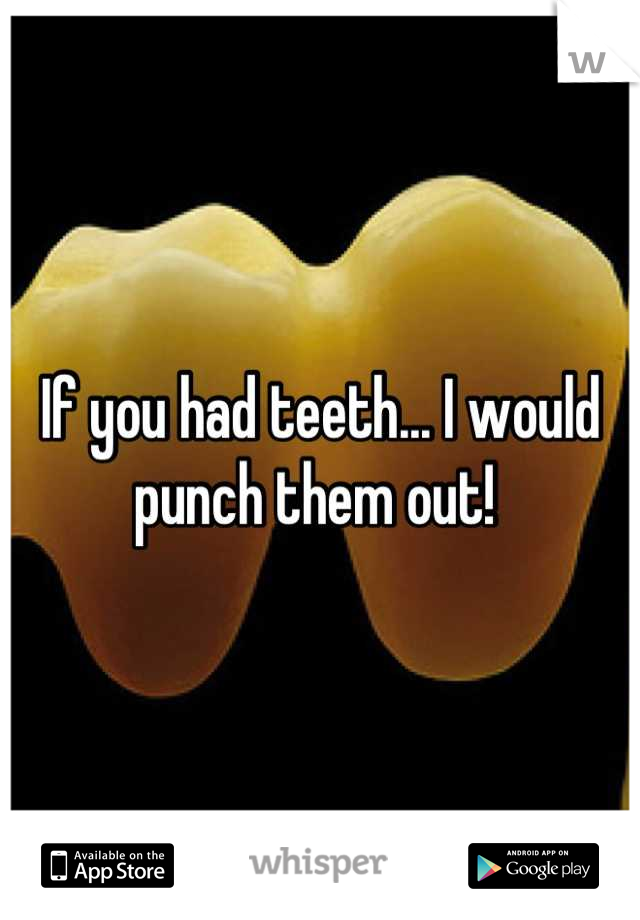 If you had teeth... I would punch them out! 