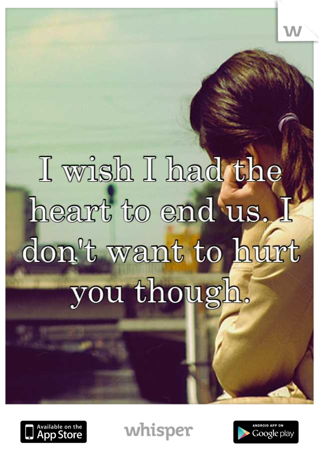 I wish I had the heart to end us. I don't want to hurt you though.