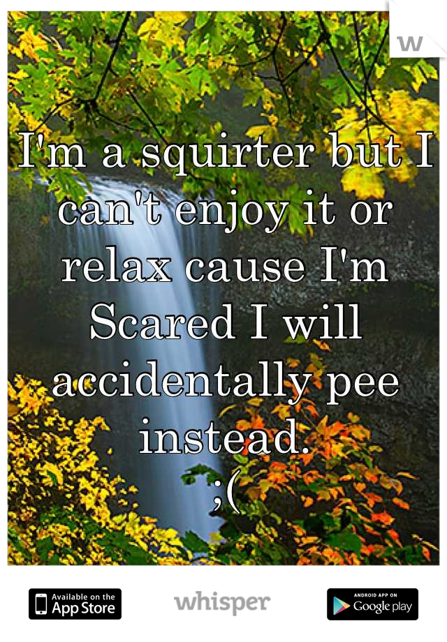 I'm a squirter but I can't enjoy it or relax cause I'm
Scared I will accidentally pee instead. 
;(