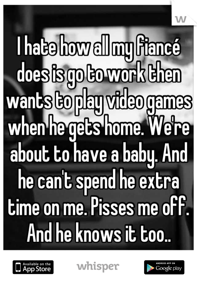 I hate how all my fiancé does is go to work then wants to play video games when he gets home. We're about to have a baby. And he can't spend he extra time on me. Pisses me off. And he knows it too..