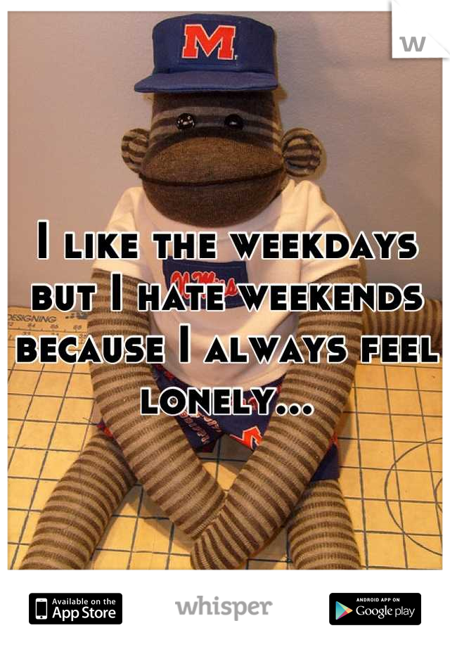 I like the weekdays but I hate weekends because I always feel lonely...