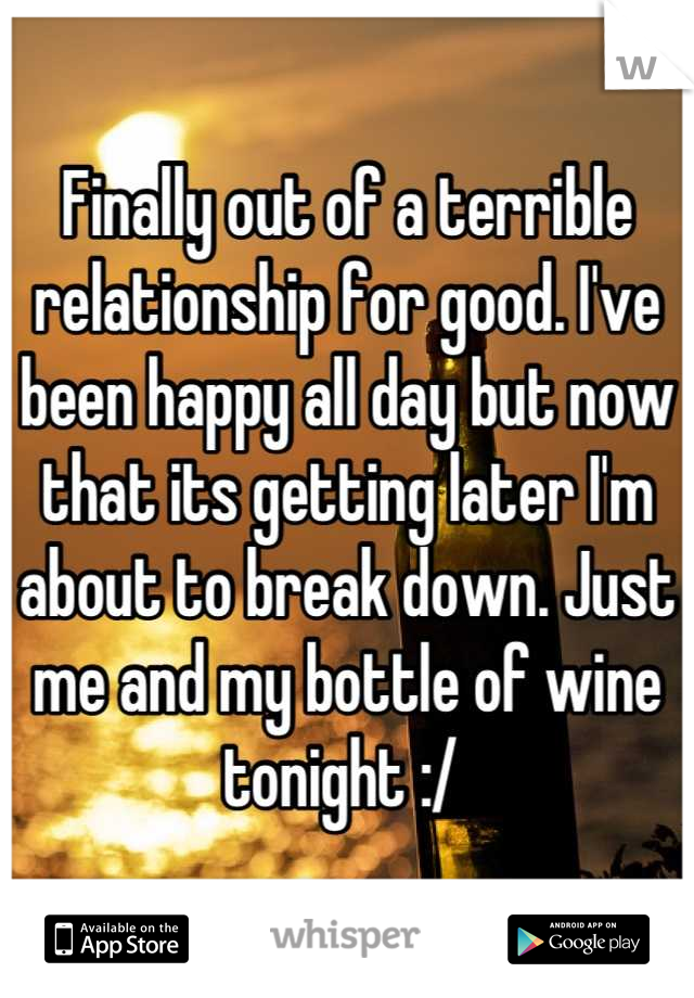 Finally out of a terrible relationship for good. I've been happy all day but now that its getting later I'm about to break down. Just me and my bottle of wine tonight :/ 