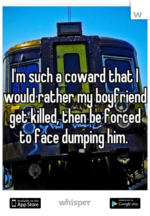 I'm such a coward that I would rather my boyfriend get killed, then be forced to face dumping him. 
