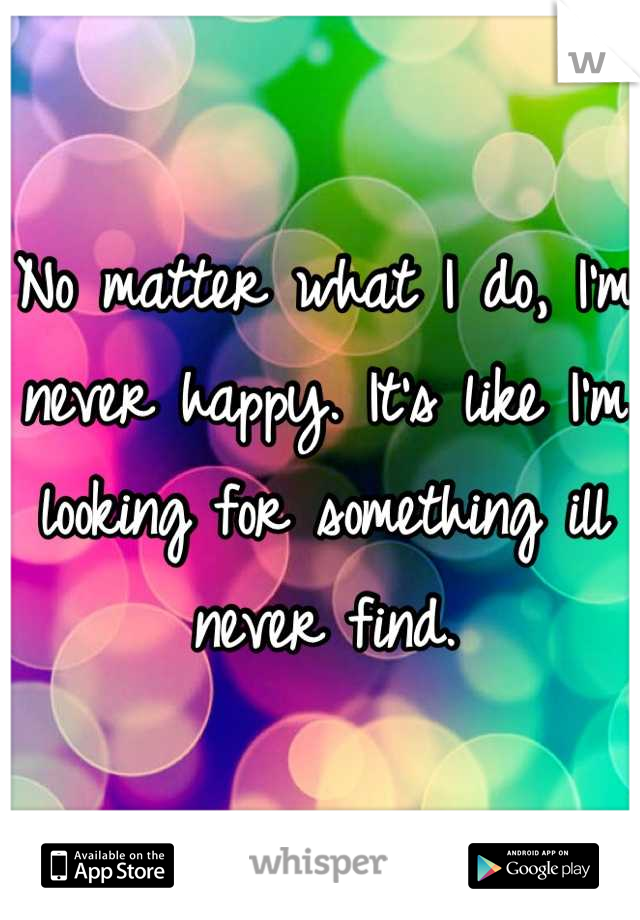 No matter what I do, I'm never happy. It's like I'm looking for something ill never find.