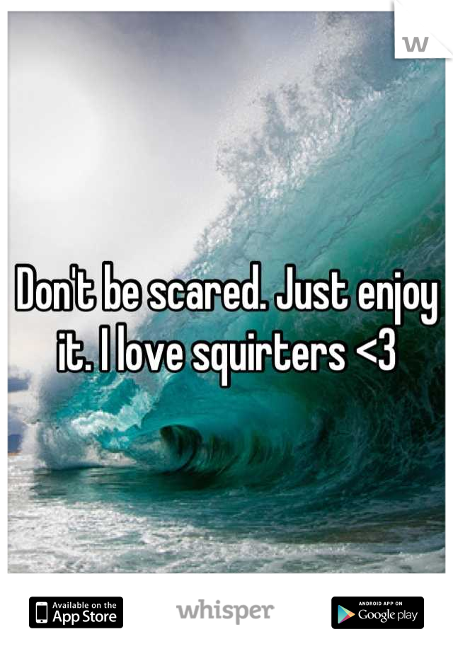 Don't be scared. Just enjoy it. I love squirters <3