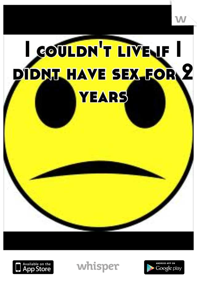 I couldn't live if I didnt have sex for 2 years
