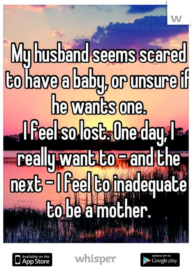 My husband seems scared to have a baby, or unsure if he wants one.
I feel so lost. One day, I really want to - and the next - I feel to inadequate to be a mother.