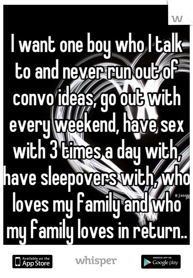 I want one boy who I talk to and never run out of convo ideas, go out with every weekend, have sex with 3 times a day with, have sleepovers with, who loves my family and who my family loves in return..
