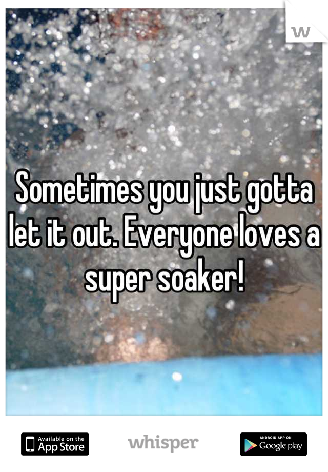 Sometimes you just gotta let it out. Everyone loves a super soaker!