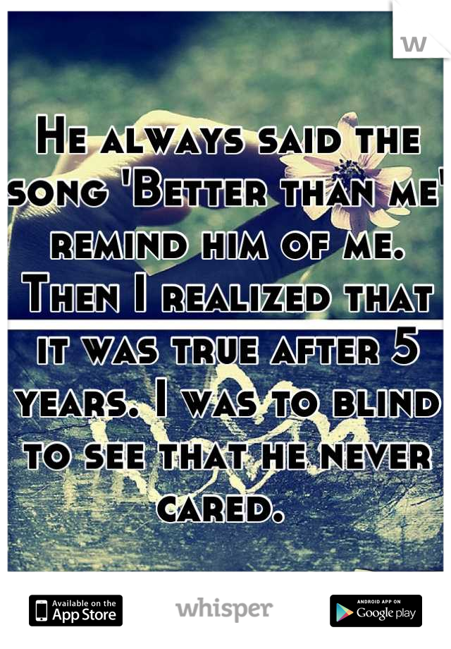 He always said the song 'Better than me' remind him of me. Then I realized that it was true after 5 years. I was to blind to see that he never cared. 