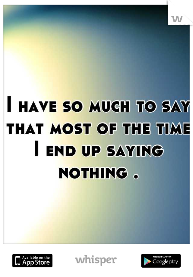 I have so much to say that most of the time I end up saying nothing .