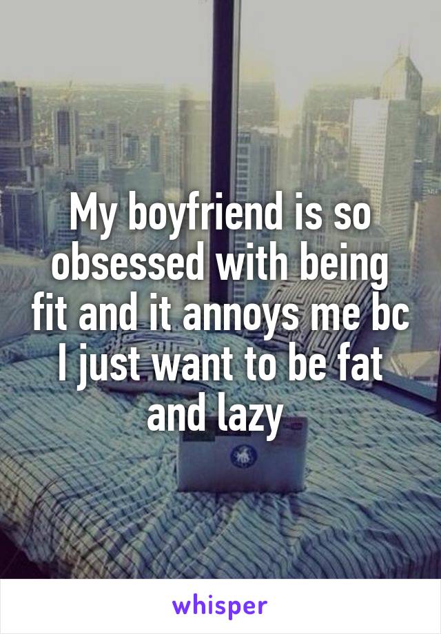 My boyfriend is so obsessed with being fit and it annoys me bc I just want to be fat and lazy 