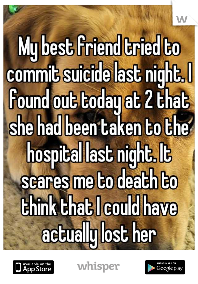 My best friend tried to commit suicide last night. I found out today at 2 that she had been taken to the hospital last night. It scares me to death to think that I could have actually lost her