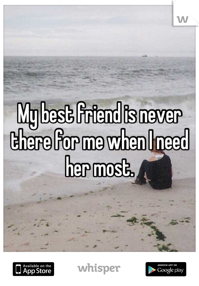 My best friend is never there for me when I need her most.