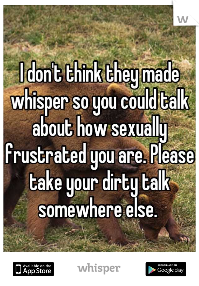 I don't think they made whisper so you could talk about how sexually frustrated you are. Please take your dirty talk somewhere else. 