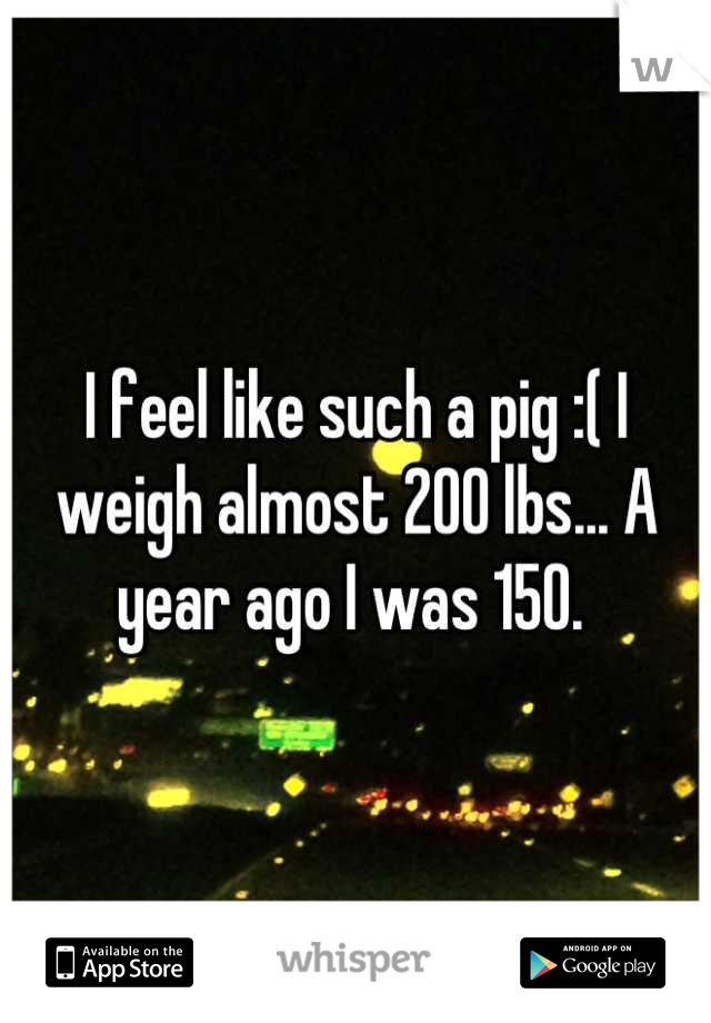 I feel like such a pig :( I weigh almost 200 lbs... A year ago I was 150. 