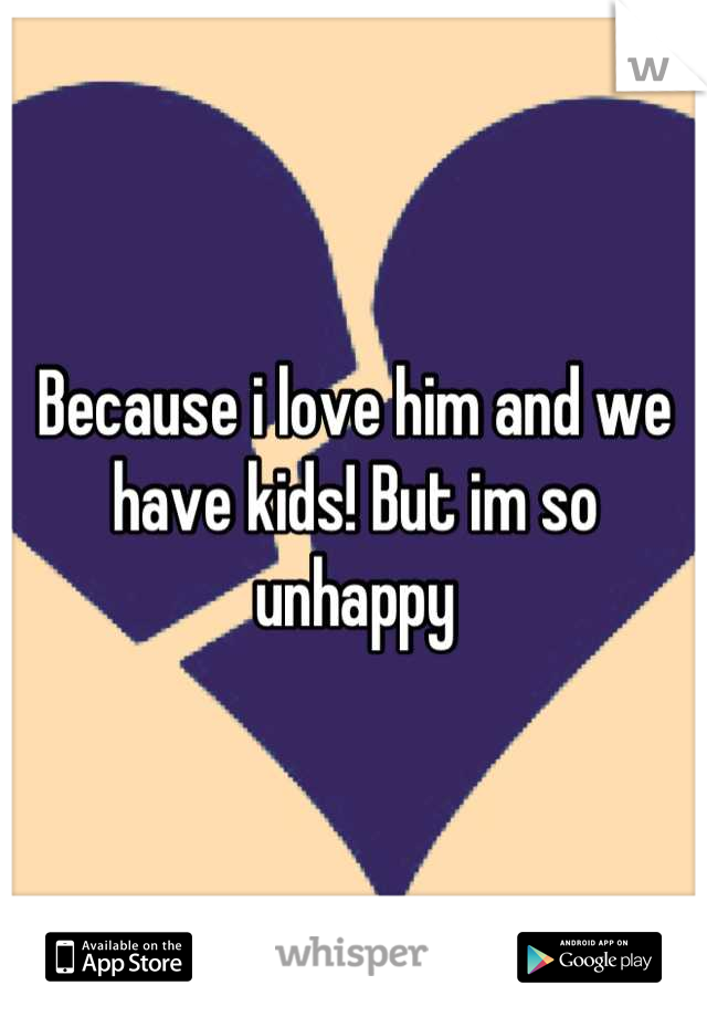Because i love him and we have kids! But im so unhappy