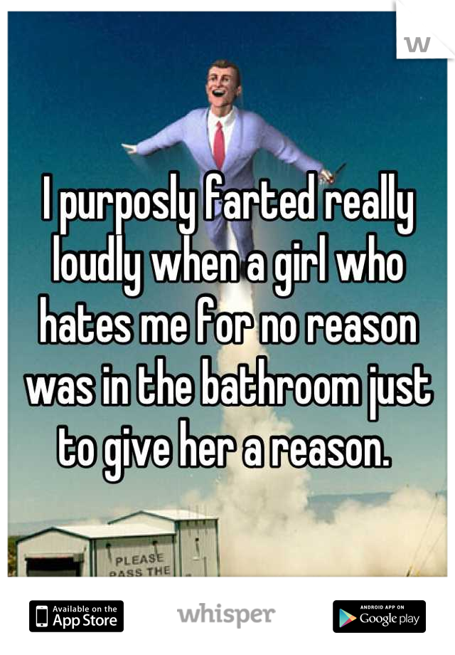 I purposly farted really loudly when a girl who hates me for no reason was in the bathroom just to give her a reason. 