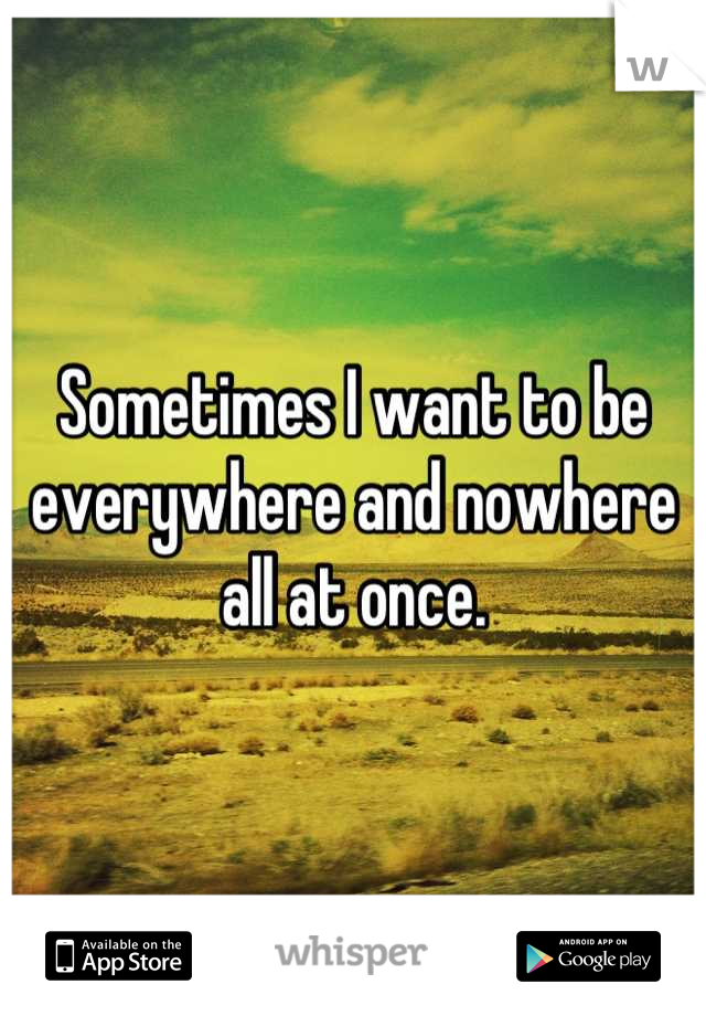 Sometimes I want to be everywhere and nowhere all at once.
