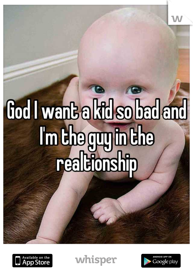God I want a kid so bad and I'm the guy in the realtionship