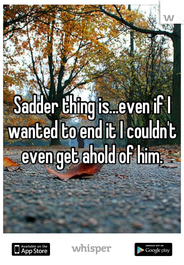Sadder thing is...even if I wanted to end it I couldn't even get ahold of him.