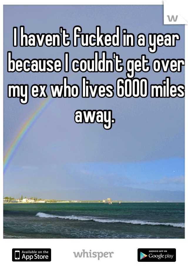 I haven't fucked in a year because I couldn't get over my ex who lives 6000 miles away. 