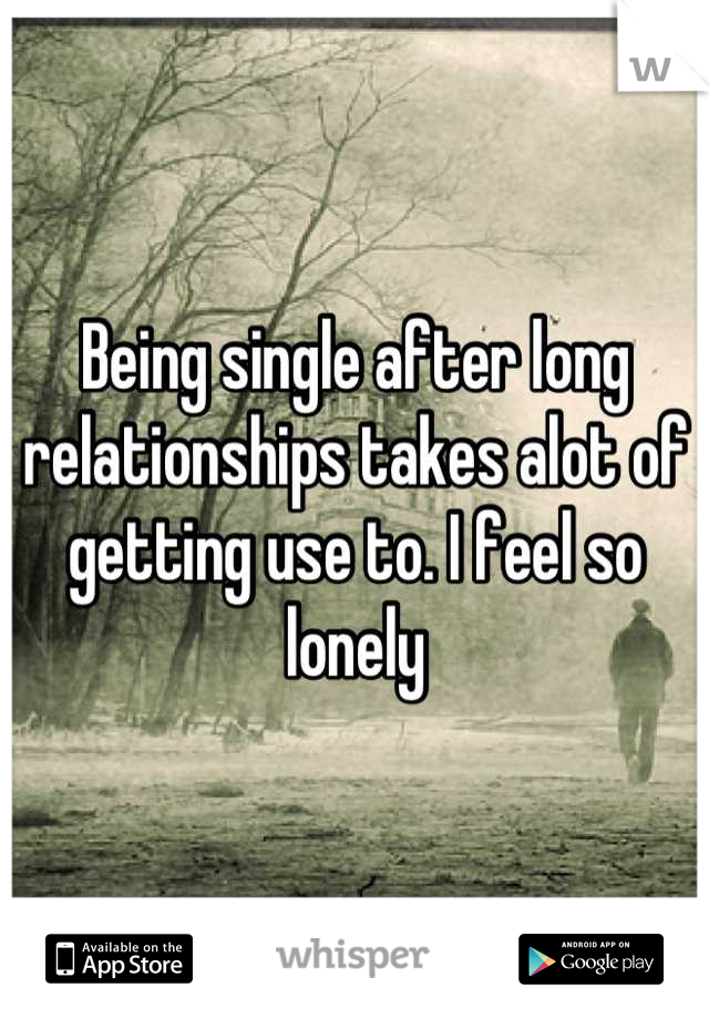 Being single after long relationships takes alot of getting use to. I feel so lonely